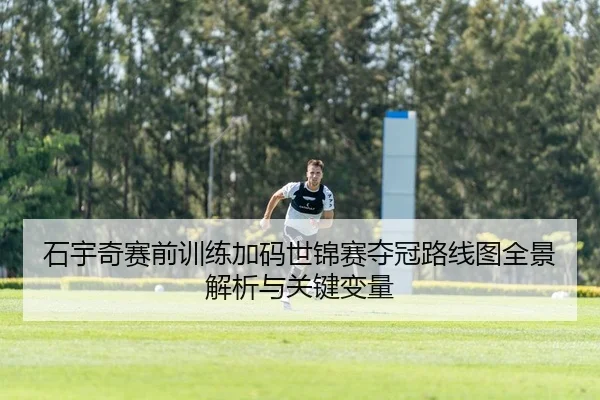 石宇奇赛前训练加码世锦赛夺冠路线图全景解析与关键变量
