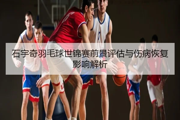 石宇奇羽毛球世锦赛前景评估与伤病恢复影响解析