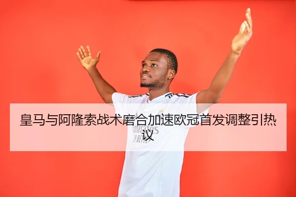 皇马与阿隆索战术磨合加速欧冠首发调整引热议